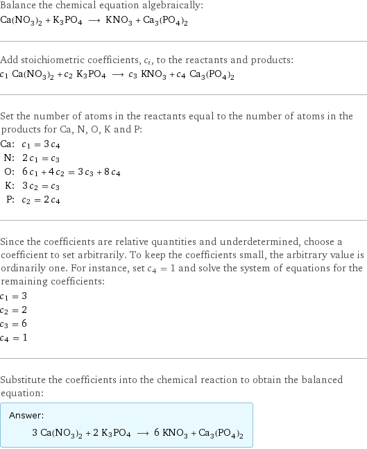 Balance the chemical equation algebraically: Ca(NO_3)_2 + K3PO4 ⟶ KNO_3 + Ca_3(PO_4)_2 Add stoichiometric coefficients, c_i, to the reactants and products: c_1 Ca(NO_3)_2 + c_2 K3PO4 ⟶ c_3 KNO_3 + c_4 Ca_3(PO_4)_2 Set the number of atoms in the reactants equal to the number of atoms in the products for Ca, N, O, K and P: Ca: | c_1 = 3 c_4 N: | 2 c_1 = c_3 O: | 6 c_1 + 4 c_2 = 3 c_3 + 8 c_4 K: | 3 c_2 = c_3 P: | c_2 = 2 c_4 Since the coefficients are relative quantities and underdetermined, choose a coefficient to set arbitrarily. To keep the coefficients small, the arbitrary value is ordinarily one. For instance, set c_4 = 1 and solve the system of equations for the remaining coefficients: c_1 = 3 c_2 = 2 c_3 = 6 c_4 = 1 Substitute the coefficients into the chemical reaction to obtain the balanced equation: Answer: |   | 3 Ca(NO_3)_2 + 2 K3PO4 ⟶ 6 KNO_3 + Ca_3(PO_4)_2