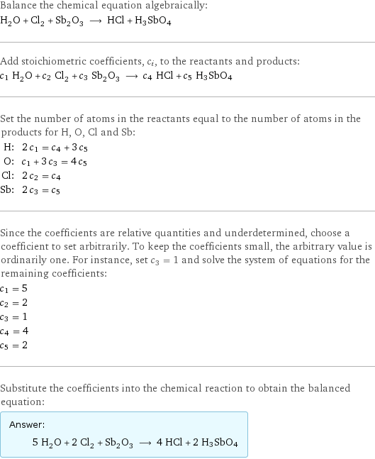 Balance the chemical equation algebraically: H_2O + Cl_2 + Sb_2O_3 ⟶ HCl + H3SbO4 Add stoichiometric coefficients, c_i, to the reactants and products: c_1 H_2O + c_2 Cl_2 + c_3 Sb_2O_3 ⟶ c_4 HCl + c_5 H3SbO4 Set the number of atoms in the reactants equal to the number of atoms in the products for H, O, Cl and Sb: H: | 2 c_1 = c_4 + 3 c_5 O: | c_1 + 3 c_3 = 4 c_5 Cl: | 2 c_2 = c_4 Sb: | 2 c_3 = c_5 Since the coefficients are relative quantities and underdetermined, choose a coefficient to set arbitrarily. To keep the coefficients small, the arbitrary value is ordinarily one. For instance, set c_3 = 1 and solve the system of equations for the remaining coefficients: c_1 = 5 c_2 = 2 c_3 = 1 c_4 = 4 c_5 = 2 Substitute the coefficients into the chemical reaction to obtain the balanced equation: Answer: |   | 5 H_2O + 2 Cl_2 + Sb_2O_3 ⟶ 4 HCl + 2 H3SbO4