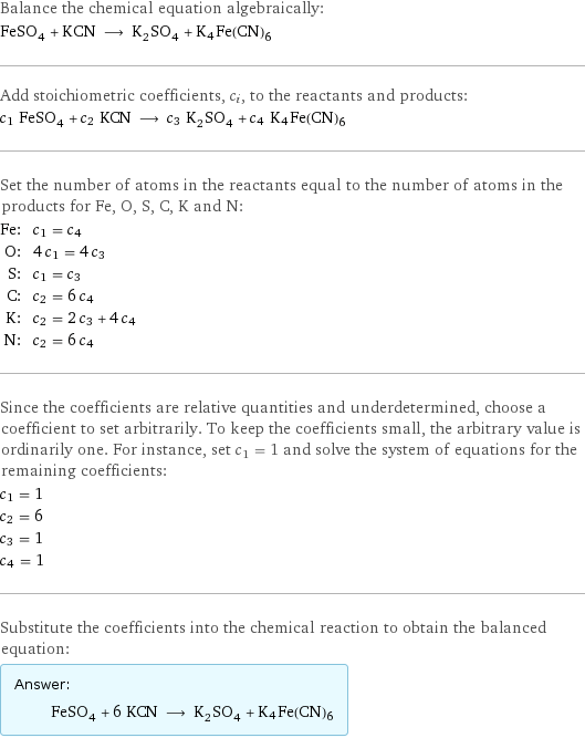 Balance the chemical equation algebraically: FeSO_4 + KCN ⟶ K_2SO_4 + K4Fe(CN)6 Add stoichiometric coefficients, c_i, to the reactants and products: c_1 FeSO_4 + c_2 KCN ⟶ c_3 K_2SO_4 + c_4 K4Fe(CN)6 Set the number of atoms in the reactants equal to the number of atoms in the products for Fe, O, S, C, K and N: Fe: | c_1 = c_4 O: | 4 c_1 = 4 c_3 S: | c_1 = c_3 C: | c_2 = 6 c_4 K: | c_2 = 2 c_3 + 4 c_4 N: | c_2 = 6 c_4 Since the coefficients are relative quantities and underdetermined, choose a coefficient to set arbitrarily. To keep the coefficients small, the arbitrary value is ordinarily one. For instance, set c_1 = 1 and solve the system of equations for the remaining coefficients: c_1 = 1 c_2 = 6 c_3 = 1 c_4 = 1 Substitute the coefficients into the chemical reaction to obtain the balanced equation: Answer: |   | FeSO_4 + 6 KCN ⟶ K_2SO_4 + K4Fe(CN)6