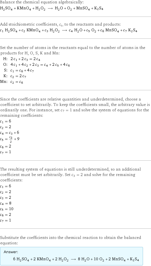 Balance the chemical equation algebraically: H_2SO_4 + KMnO_4 + H_2O_2 ⟶ H_2O + O_2 + MnSO_4 + K2S4 Add stoichiometric coefficients, c_i, to the reactants and products: c_1 H_2SO_4 + c_2 KMnO_4 + c_3 H_2O_2 ⟶ c_4 H_2O + c_5 O_2 + c_6 MnSO_4 + c_7 K2S4 Set the number of atoms in the reactants equal to the number of atoms in the products for H, O, S, K and Mn: H: | 2 c_1 + 2 c_3 = 2 c_4 O: | 4 c_1 + 4 c_2 + 2 c_3 = c_4 + 2 c_5 + 4 c_6 S: | c_1 = c_6 + 4 c_7 K: | c_2 = 2 c_7 Mn: | c_2 = c_6 Since the coefficients are relative quantities and underdetermined, choose a coefficient to set arbitrarily. To keep the coefficients small, the arbitrary value is ordinarily one. For instance, set c_7 = 1 and solve the system of equations for the remaining coefficients: c_1 = 6 c_2 = 2 c_4 = c_3 + 6 c_5 = c_3/2 + 9 c_6 = 2 c_7 = 1 The resulting system of equations is still underdetermined, so an additional coefficient must be set arbitrarily. Set c_3 = 2 and solve for the remaining coefficients: c_1 = 6 c_2 = 2 c_3 = 2 c_4 = 8 c_5 = 10 c_6 = 2 c_7 = 1 Substitute the coefficients into the chemical reaction to obtain the balanced equation: Answer: |   | 6 H_2SO_4 + 2 KMnO_4 + 2 H_2O_2 ⟶ 8 H_2O + 10 O_2 + 2 MnSO_4 + K2S4