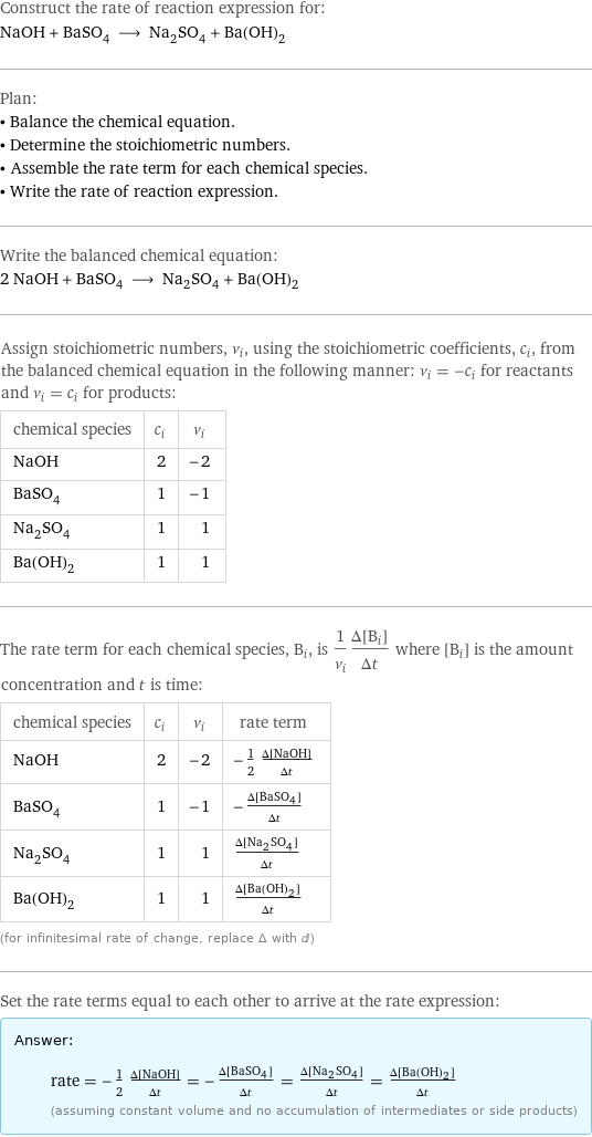 Construct the rate of reaction expression for: NaOH + BaSO_4 ⟶ Na_2SO_4 + Ba(OH)_2 Plan: • Balance the chemical equation. • Determine the stoichiometric numbers. • Assemble the rate term for each chemical species. • Write the rate of reaction expression. Write the balanced chemical equation: 2 NaOH + BaSO_4 ⟶ Na_2SO_4 + Ba(OH)_2 Assign stoichiometric numbers, ν_i, using the stoichiometric coefficients, c_i, from the balanced chemical equation in the following manner: ν_i = -c_i for reactants and ν_i = c_i for products: chemical species | c_i | ν_i NaOH | 2 | -2 BaSO_4 | 1 | -1 Na_2SO_4 | 1 | 1 Ba(OH)_2 | 1 | 1 The rate term for each chemical species, B_i, is 1/ν_i(Δ[B_i])/(Δt) where [B_i] is the amount concentration and t is time: chemical species | c_i | ν_i | rate term NaOH | 2 | -2 | -1/2 (Δ[NaOH])/(Δt) BaSO_4 | 1 | -1 | -(Δ[BaSO4])/(Δt) Na_2SO_4 | 1 | 1 | (Δ[Na2SO4])/(Δt) Ba(OH)_2 | 1 | 1 | (Δ[Ba(OH)2])/(Δt) (for infinitesimal rate of change, replace Δ with d) Set the rate terms equal to each other to arrive at the rate expression: Answer: |   | rate = -1/2 (Δ[NaOH])/(Δt) = -(Δ[BaSO4])/(Δt) = (Δ[Na2SO4])/(Δt) = (Δ[Ba(OH)2])/(Δt) (assuming constant volume and no accumulation of intermediates or side products)