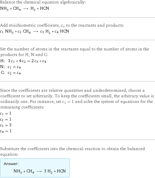 Balance the chemical equation algebraically: NH_3 + CH_4 ⟶ H_2 + HCN Add stoichiometric coefficients, c_i, to the reactants and products: c_1 NH_3 + c_2 CH_4 ⟶ c_3 H_2 + c_4 HCN Set the number of atoms in the reactants equal to the number of atoms in the products for H, N and C: H: | 3 c_1 + 4 c_2 = 2 c_3 + c_4 N: | c_1 = c_4 C: | c_2 = c_4 Since the coefficients are relative quantities and underdetermined, choose a coefficient to set arbitrarily. To keep the coefficients small, the arbitrary value is ordinarily one. For instance, set c_1 = 1 and solve the system of equations for the remaining coefficients: c_1 = 1 c_2 = 1 c_3 = 3 c_4 = 1 Substitute the coefficients into the chemical reaction to obtain the balanced equation: Answer: |   | NH_3 + CH_4 ⟶ 3 H_2 + HCN