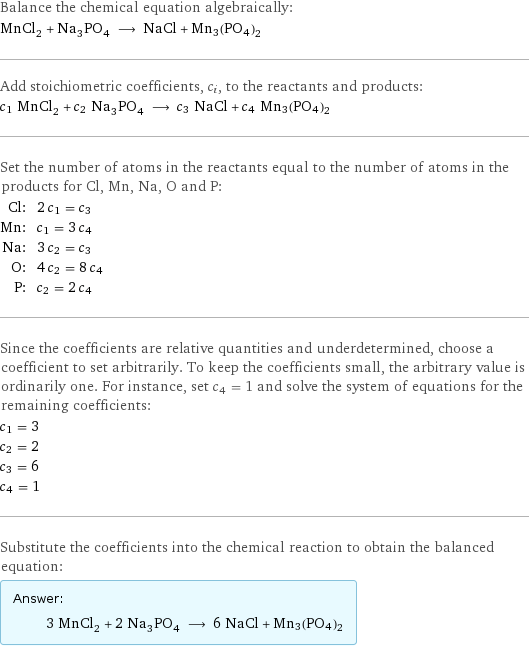 Balance the chemical equation algebraically: MnCl_2 + Na_3PO_4 ⟶ NaCl + Mn3(PO4)2 Add stoichiometric coefficients, c_i, to the reactants and products: c_1 MnCl_2 + c_2 Na_3PO_4 ⟶ c_3 NaCl + c_4 Mn3(PO4)2 Set the number of atoms in the reactants equal to the number of atoms in the products for Cl, Mn, Na, O and P: Cl: | 2 c_1 = c_3 Mn: | c_1 = 3 c_4 Na: | 3 c_2 = c_3 O: | 4 c_2 = 8 c_4 P: | c_2 = 2 c_4 Since the coefficients are relative quantities and underdetermined, choose a coefficient to set arbitrarily. To keep the coefficients small, the arbitrary value is ordinarily one. For instance, set c_4 = 1 and solve the system of equations for the remaining coefficients: c_1 = 3 c_2 = 2 c_3 = 6 c_4 = 1 Substitute the coefficients into the chemical reaction to obtain the balanced equation: Answer: |   | 3 MnCl_2 + 2 Na_3PO_4 ⟶ 6 NaCl + Mn3(PO4)2