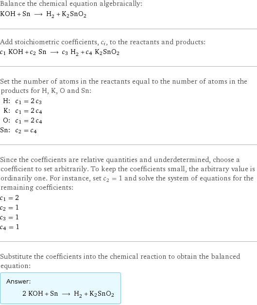 Balance the chemical equation algebraically: KOH + Sn ⟶ H_2 + K2SnO2 Add stoichiometric coefficients, c_i, to the reactants and products: c_1 KOH + c_2 Sn ⟶ c_3 H_2 + c_4 K2SnO2 Set the number of atoms in the reactants equal to the number of atoms in the products for H, K, O and Sn: H: | c_1 = 2 c_3 K: | c_1 = 2 c_4 O: | c_1 = 2 c_4 Sn: | c_2 = c_4 Since the coefficients are relative quantities and underdetermined, choose a coefficient to set arbitrarily. To keep the coefficients small, the arbitrary value is ordinarily one. For instance, set c_2 = 1 and solve the system of equations for the remaining coefficients: c_1 = 2 c_2 = 1 c_3 = 1 c_4 = 1 Substitute the coefficients into the chemical reaction to obtain the balanced equation: Answer: |   | 2 KOH + Sn ⟶ H_2 + K2SnO2