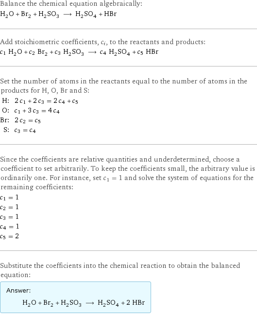 Balance the chemical equation algebraically: H_2O + Br_2 + H_2SO_3 ⟶ H_2SO_4 + HBr Add stoichiometric coefficients, c_i, to the reactants and products: c_1 H_2O + c_2 Br_2 + c_3 H_2SO_3 ⟶ c_4 H_2SO_4 + c_5 HBr Set the number of atoms in the reactants equal to the number of atoms in the products for H, O, Br and S: H: | 2 c_1 + 2 c_3 = 2 c_4 + c_5 O: | c_1 + 3 c_3 = 4 c_4 Br: | 2 c_2 = c_5 S: | c_3 = c_4 Since the coefficients are relative quantities and underdetermined, choose a coefficient to set arbitrarily. To keep the coefficients small, the arbitrary value is ordinarily one. For instance, set c_1 = 1 and solve the system of equations for the remaining coefficients: c_1 = 1 c_2 = 1 c_3 = 1 c_4 = 1 c_5 = 2 Substitute the coefficients into the chemical reaction to obtain the balanced equation: Answer: |   | H_2O + Br_2 + H_2SO_3 ⟶ H_2SO_4 + 2 HBr