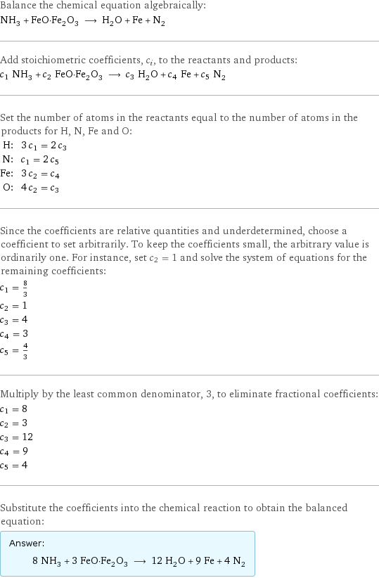 Balance the chemical equation algebraically: NH_3 + FeO·Fe_2O_3 ⟶ H_2O + Fe + N_2 Add stoichiometric coefficients, c_i, to the reactants and products: c_1 NH_3 + c_2 FeO·Fe_2O_3 ⟶ c_3 H_2O + c_4 Fe + c_5 N_2 Set the number of atoms in the reactants equal to the number of atoms in the products for H, N, Fe and O: H: | 3 c_1 = 2 c_3 N: | c_1 = 2 c_5 Fe: | 3 c_2 = c_4 O: | 4 c_2 = c_3 Since the coefficients are relative quantities and underdetermined, choose a coefficient to set arbitrarily. To keep the coefficients small, the arbitrary value is ordinarily one. For instance, set c_2 = 1 and solve the system of equations for the remaining coefficients: c_1 = 8/3 c_2 = 1 c_3 = 4 c_4 = 3 c_5 = 4/3 Multiply by the least common denominator, 3, to eliminate fractional coefficients: c_1 = 8 c_2 = 3 c_3 = 12 c_4 = 9 c_5 = 4 Substitute the coefficients into the chemical reaction to obtain the balanced equation: Answer: |   | 8 NH_3 + 3 FeO·Fe_2O_3 ⟶ 12 H_2O + 9 Fe + 4 N_2