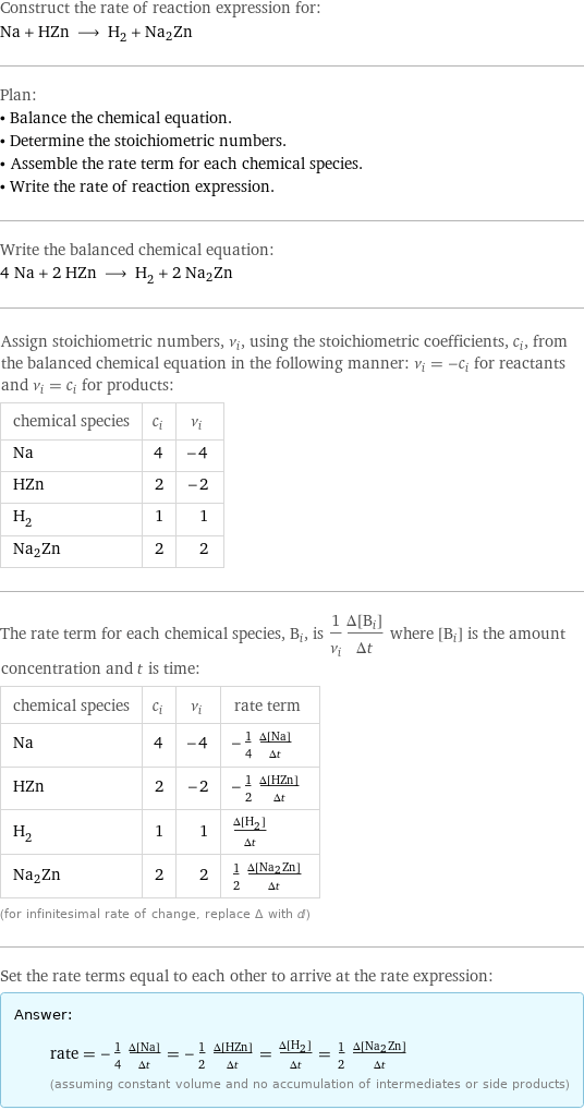 Construct the rate of reaction expression for: Na + HZn ⟶ H_2 + Na2Zn Plan: • Balance the chemical equation. • Determine the stoichiometric numbers. • Assemble the rate term for each chemical species. • Write the rate of reaction expression. Write the balanced chemical equation: 4 Na + 2 HZn ⟶ H_2 + 2 Na2Zn Assign stoichiometric numbers, ν_i, using the stoichiometric coefficients, c_i, from the balanced chemical equation in the following manner: ν_i = -c_i for reactants and ν_i = c_i for products: chemical species | c_i | ν_i Na | 4 | -4 HZn | 2 | -2 H_2 | 1 | 1 Na2Zn | 2 | 2 The rate term for each chemical species, B_i, is 1/ν_i(Δ[B_i])/(Δt) where [B_i] is the amount concentration and t is time: chemical species | c_i | ν_i | rate term Na | 4 | -4 | -1/4 (Δ[Na])/(Δt) HZn | 2 | -2 | -1/2 (Δ[HZn])/(Δt) H_2 | 1 | 1 | (Δ[H2])/(Δt) Na2Zn | 2 | 2 | 1/2 (Δ[Na2Zn])/(Δt) (for infinitesimal rate of change, replace Δ with d) Set the rate terms equal to each other to arrive at the rate expression: Answer: |   | rate = -1/4 (Δ[Na])/(Δt) = -1/2 (Δ[HZn])/(Δt) = (Δ[H2])/(Δt) = 1/2 (Δ[Na2Zn])/(Δt) (assuming constant volume and no accumulation of intermediates or side products)