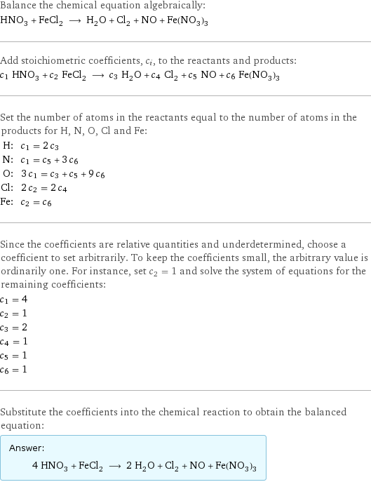 Balance the chemical equation algebraically: HNO_3 + FeCl_2 ⟶ H_2O + Cl_2 + NO + Fe(NO_3)_3 Add stoichiometric coefficients, c_i, to the reactants and products: c_1 HNO_3 + c_2 FeCl_2 ⟶ c_3 H_2O + c_4 Cl_2 + c_5 NO + c_6 Fe(NO_3)_3 Set the number of atoms in the reactants equal to the number of atoms in the products for H, N, O, Cl and Fe: H: | c_1 = 2 c_3 N: | c_1 = c_5 + 3 c_6 O: | 3 c_1 = c_3 + c_5 + 9 c_6 Cl: | 2 c_2 = 2 c_4 Fe: | c_2 = c_6 Since the coefficients are relative quantities and underdetermined, choose a coefficient to set arbitrarily. To keep the coefficients small, the arbitrary value is ordinarily one. For instance, set c_2 = 1 and solve the system of equations for the remaining coefficients: c_1 = 4 c_2 = 1 c_3 = 2 c_4 = 1 c_5 = 1 c_6 = 1 Substitute the coefficients into the chemical reaction to obtain the balanced equation: Answer: |   | 4 HNO_3 + FeCl_2 ⟶ 2 H_2O + Cl_2 + NO + Fe(NO_3)_3