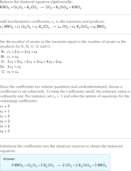 Balance the chemical equation algebraically: KNO_3 + Cr_2O_3 + K_2CO_3 ⟶ CO_2 + K_2CrO_4 + KNO_2 Add stoichiometric coefficients, c_i, to the reactants and products: c_1 KNO_3 + c_2 Cr_2O_3 + c_3 K_2CO_3 ⟶ c_4 CO_2 + c_5 K_2CrO_4 + c_6 KNO_2 Set the number of atoms in the reactants equal to the number of atoms in the products for K, N, O, Cr and C: K: | c_1 + 2 c_3 = 2 c_5 + c_6 N: | c_1 = c_6 O: | 3 c_1 + 3 c_2 + 3 c_3 = 2 c_4 + 4 c_5 + 2 c_6 Cr: | 2 c_2 = c_5 C: | c_3 = c_4 Since the coefficients are relative quantities and underdetermined, choose a coefficient to set arbitrarily. To keep the coefficients small, the arbitrary value is ordinarily one. For instance, set c_2 = 1 and solve the system of equations for the remaining coefficients: c_1 = 3 c_2 = 1 c_3 = 2 c_4 = 2 c_5 = 2 c_6 = 3 Substitute the coefficients into the chemical reaction to obtain the balanced equation: Answer: |   | 3 KNO_3 + Cr_2O_3 + 2 K_2CO_3 ⟶ 2 CO_2 + 2 K_2CrO_4 + 3 KNO_2
