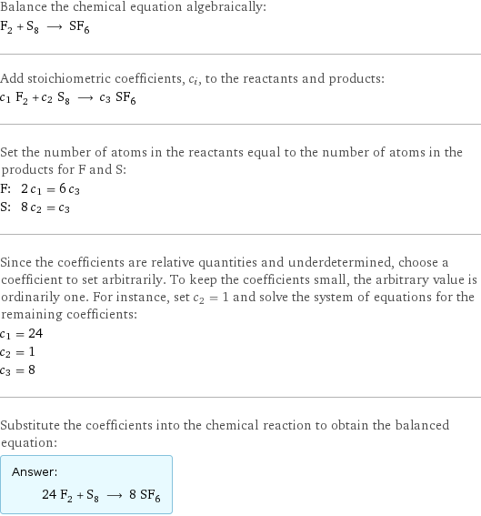 Balance the chemical equation algebraically: F_2 + S_8 ⟶ SF_6 Add stoichiometric coefficients, c_i, to the reactants and products: c_1 F_2 + c_2 S_8 ⟶ c_3 SF_6 Set the number of atoms in the reactants equal to the number of atoms in the products for F and S: F: | 2 c_1 = 6 c_3 S: | 8 c_2 = c_3 Since the coefficients are relative quantities and underdetermined, choose a coefficient to set arbitrarily. To keep the coefficients small, the arbitrary value is ordinarily one. For instance, set c_2 = 1 and solve the system of equations for the remaining coefficients: c_1 = 24 c_2 = 1 c_3 = 8 Substitute the coefficients into the chemical reaction to obtain the balanced equation: Answer: |   | 24 F_2 + S_8 ⟶ 8 SF_6