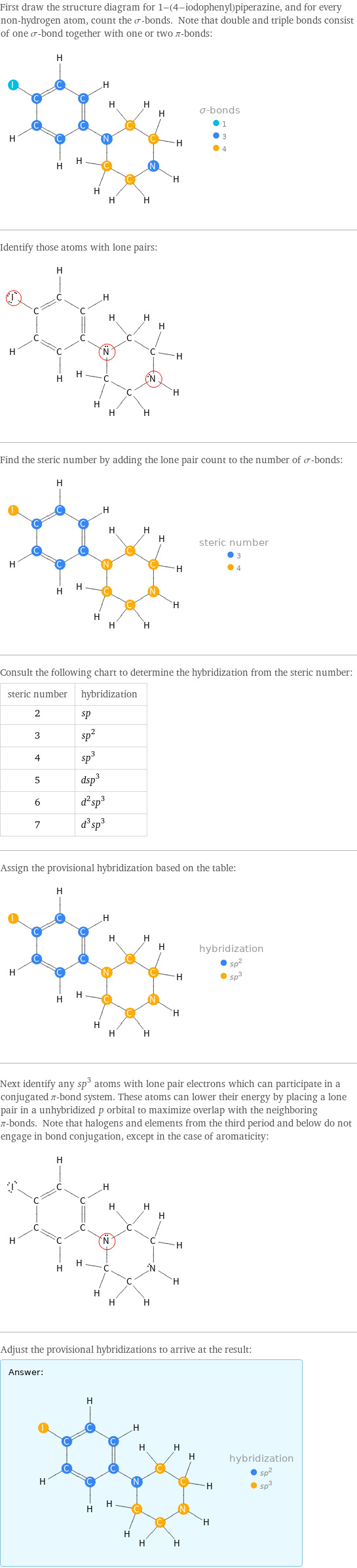 First draw the structure diagram for 1-(4-iodophenyl)piperazine, and for every non-hydrogen atom, count the σ-bonds. Note that double and triple bonds consist of one σ-bond together with one or two π-bonds:  Identify those atoms with lone pairs:  Find the steric number by adding the lone pair count to the number of σ-bonds:  Consult the following chart to determine the hybridization from the steric number: steric number | hybridization 2 | sp 3 | sp^2 4 | sp^3 5 | dsp^3 6 | d^2sp^3 7 | d^3sp^3 Assign the provisional hybridization based on the table:  Next identify any sp^3 atoms with lone pair electrons which can participate in a conjugated π-bond system. These atoms can lower their energy by placing a lone pair in a unhybridized p orbital to maximize overlap with the neighboring π-bonds. Note that halogens and elements from the third period and below do not engage in bond conjugation, except in the case of aromaticity:  Adjust the provisional hybridizations to arrive at the result: Answer: |   | 