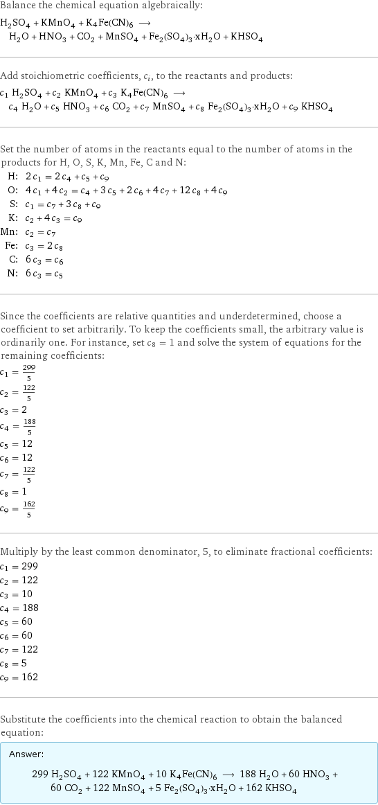 Balance the chemical equation algebraically: H_2SO_4 + KMnO_4 + K4Fe(CN)6 ⟶ H_2O + HNO_3 + CO_2 + MnSO_4 + Fe_2(SO_4)_3·xH_2O + KHSO_4 Add stoichiometric coefficients, c_i, to the reactants and products: c_1 H_2SO_4 + c_2 KMnO_4 + c_3 K4Fe(CN)6 ⟶ c_4 H_2O + c_5 HNO_3 + c_6 CO_2 + c_7 MnSO_4 + c_8 Fe_2(SO_4)_3·xH_2O + c_9 KHSO_4 Set the number of atoms in the reactants equal to the number of atoms in the products for H, O, S, K, Mn, Fe, C and N: H: | 2 c_1 = 2 c_4 + c_5 + c_9 O: | 4 c_1 + 4 c_2 = c_4 + 3 c_5 + 2 c_6 + 4 c_7 + 12 c_8 + 4 c_9 S: | c_1 = c_7 + 3 c_8 + c_9 K: | c_2 + 4 c_3 = c_9 Mn: | c_2 = c_7 Fe: | c_3 = 2 c_8 C: | 6 c_3 = c_6 N: | 6 c_3 = c_5 Since the coefficients are relative quantities and underdetermined, choose a coefficient to set arbitrarily. To keep the coefficients small, the arbitrary value is ordinarily one. For instance, set c_8 = 1 and solve the system of equations for the remaining coefficients: c_1 = 299/5 c_2 = 122/5 c_3 = 2 c_4 = 188/5 c_5 = 12 c_6 = 12 c_7 = 122/5 c_8 = 1 c_9 = 162/5 Multiply by the least common denominator, 5, to eliminate fractional coefficients: c_1 = 299 c_2 = 122 c_3 = 10 c_4 = 188 c_5 = 60 c_6 = 60 c_7 = 122 c_8 = 5 c_9 = 162 Substitute the coefficients into the chemical reaction to obtain the balanced equation: Answer: |   | 299 H_2SO_4 + 122 KMnO_4 + 10 K4Fe(CN)6 ⟶ 188 H_2O + 60 HNO_3 + 60 CO_2 + 122 MnSO_4 + 5 Fe_2(SO_4)_3·xH_2O + 162 KHSO_4