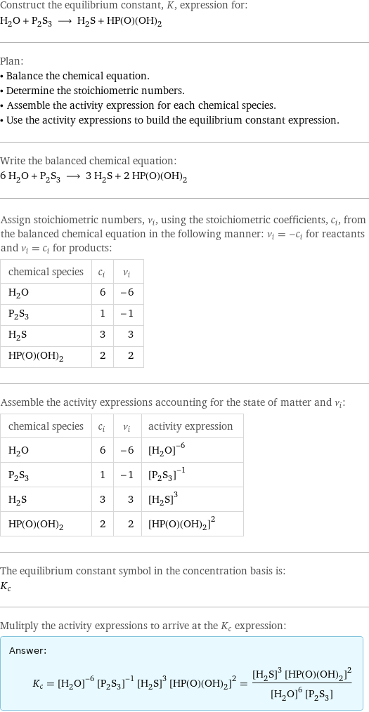 Construct the equilibrium constant, K, expression for: H_2O + P_2S_3 ⟶ H_2S + HP(O)(OH)_2 Plan: • Balance the chemical equation. • Determine the stoichiometric numbers. • Assemble the activity expression for each chemical species. • Use the activity expressions to build the equilibrium constant expression. Write the balanced chemical equation: 6 H_2O + P_2S_3 ⟶ 3 H_2S + 2 HP(O)(OH)_2 Assign stoichiometric numbers, ν_i, using the stoichiometric coefficients, c_i, from the balanced chemical equation in the following manner: ν_i = -c_i for reactants and ν_i = c_i for products: chemical species | c_i | ν_i H_2O | 6 | -6 P_2S_3 | 1 | -1 H_2S | 3 | 3 HP(O)(OH)_2 | 2 | 2 Assemble the activity expressions accounting for the state of matter and ν_i: chemical species | c_i | ν_i | activity expression H_2O | 6 | -6 | ([H2O])^(-6) P_2S_3 | 1 | -1 | ([P2S3])^(-1) H_2S | 3 | 3 | ([H2S])^3 HP(O)(OH)_2 | 2 | 2 | ([HP(O)(OH)2])^2 The equilibrium constant symbol in the concentration basis is: K_c Mulitply the activity expressions to arrive at the K_c expression: Answer: |   | K_c = ([H2O])^(-6) ([P2S3])^(-1) ([H2S])^3 ([HP(O)(OH)2])^2 = (([H2S])^3 ([HP(O)(OH)2])^2)/(([H2O])^6 [P2S3])