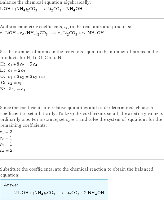 Balance the chemical equation algebraically: LiOH + (NH_4)_2CO_3 ⟶ Li_2CO_3 + NH_4OH Add stoichiometric coefficients, c_i, to the reactants and products: c_1 LiOH + c_2 (NH_4)_2CO_3 ⟶ c_3 Li_2CO_3 + c_4 NH_4OH Set the number of atoms in the reactants equal to the number of atoms in the products for H, Li, O, C and N: H: | c_1 + 8 c_2 = 5 c_4 Li: | c_1 = 2 c_3 O: | c_1 + 3 c_2 = 3 c_3 + c_4 C: | c_2 = c_3 N: | 2 c_2 = c_4 Since the coefficients are relative quantities and underdetermined, choose a coefficient to set arbitrarily. To keep the coefficients small, the arbitrary value is ordinarily one. For instance, set c_2 = 1 and solve the system of equations for the remaining coefficients: c_1 = 2 c_2 = 1 c_3 = 1 c_4 = 2 Substitute the coefficients into the chemical reaction to obtain the balanced equation: Answer: |   | 2 LiOH + (NH_4)_2CO_3 ⟶ Li_2CO_3 + 2 NH_4OH