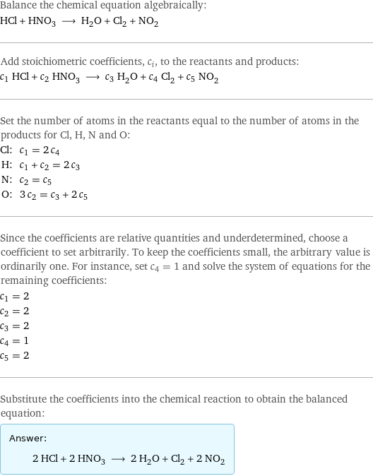 Balance the chemical equation algebraically: HCl + HNO_3 ⟶ H_2O + Cl_2 + NO_2 Add stoichiometric coefficients, c_i, to the reactants and products: c_1 HCl + c_2 HNO_3 ⟶ c_3 H_2O + c_4 Cl_2 + c_5 NO_2 Set the number of atoms in the reactants equal to the number of atoms in the products for Cl, H, N and O: Cl: | c_1 = 2 c_4 H: | c_1 + c_2 = 2 c_3 N: | c_2 = c_5 O: | 3 c_2 = c_3 + 2 c_5 Since the coefficients are relative quantities and underdetermined, choose a coefficient to set arbitrarily. To keep the coefficients small, the arbitrary value is ordinarily one. For instance, set c_4 = 1 and solve the system of equations for the remaining coefficients: c_1 = 2 c_2 = 2 c_3 = 2 c_4 = 1 c_5 = 2 Substitute the coefficients into the chemical reaction to obtain the balanced equation: Answer: |   | 2 HCl + 2 HNO_3 ⟶ 2 H_2O + Cl_2 + 2 NO_2