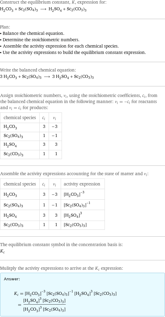 Construct the equilibrium constant, K, expression for: H_2CO_3 + Sc2(SO4)3 ⟶ H_2SO_4 + Sc2(CO3)3 Plan: • Balance the chemical equation. • Determine the stoichiometric numbers. • Assemble the activity expression for each chemical species. • Use the activity expressions to build the equilibrium constant expression. Write the balanced chemical equation: 3 H_2CO_3 + Sc2(SO4)3 ⟶ 3 H_2SO_4 + Sc2(CO3)3 Assign stoichiometric numbers, ν_i, using the stoichiometric coefficients, c_i, from the balanced chemical equation in the following manner: ν_i = -c_i for reactants and ν_i = c_i for products: chemical species | c_i | ν_i H_2CO_3 | 3 | -3 Sc2(SO4)3 | 1 | -1 H_2SO_4 | 3 | 3 Sc2(CO3)3 | 1 | 1 Assemble the activity expressions accounting for the state of matter and ν_i: chemical species | c_i | ν_i | activity expression H_2CO_3 | 3 | -3 | ([H2CO3])^(-3) Sc2(SO4)3 | 1 | -1 | ([Sc2(SO4)3])^(-1) H_2SO_4 | 3 | 3 | ([H2SO4])^3 Sc2(CO3)3 | 1 | 1 | [Sc2(CO3)3] The equilibrium constant symbol in the concentration basis is: K_c Mulitply the activity expressions to arrive at the K_c expression: Answer: |   | K_c = ([H2CO3])^(-3) ([Sc2(SO4)3])^(-1) ([H2SO4])^3 [Sc2(CO3)3] = (([H2SO4])^3 [Sc2(CO3)3])/(([H2CO3])^3 [Sc2(SO4)3])