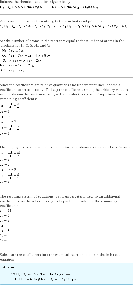 Balance the chemical equation algebraically: H_2SO_4 + Na_2S + Na_2Cr_2O_7 ⟶ H_2O + S + Na_2SO_4 + Cr2(SO4)2 Add stoichiometric coefficients, c_i, to the reactants and products: c_1 H_2SO_4 + c_2 Na_2S + c_3 Na_2Cr_2O_7 ⟶ c_4 H_2O + c_5 S + c_6 Na_2SO_4 + c_7 Cr2(SO4)2 Set the number of atoms in the reactants equal to the number of atoms in the products for H, O, S, Na and Cr: H: | 2 c_1 = 2 c_4 O: | 4 c_1 + 7 c_3 = c_4 + 4 c_6 + 8 c_7 S: | c_1 + c_2 = c_5 + c_6 + 2 c_7 Na: | 2 c_2 + 2 c_3 = 2 c_6 Cr: | 2 c_3 = 2 c_7 Since the coefficients are relative quantities and underdetermined, choose a coefficient to set arbitrarily. To keep the coefficients small, the arbitrary value is ordinarily one. For instance, set c_3 = 1 and solve the system of equations for the remaining coefficients: c_2 = (3 c_1)/4 - 5/4 c_3 = 1 c_4 = c_1 c_5 = c_1 - 3 c_6 = (3 c_1)/4 - 1/4 c_7 = 1 Multiply by the least common denominator, 3, to eliminate fractional coefficients: c_2 = (3 c_1)/4 - 15/4 c_3 = 3 c_4 = c_1 c_5 = c_1 - 9 c_6 = (3 c_1)/4 - 3/4 c_7 = 3 The resulting system of equations is still underdetermined, so an additional coefficient must be set arbitrarily. Set c_1 = 13 and solve for the remaining coefficients: c_1 = 13 c_2 = 6 c_3 = 3 c_4 = 13 c_5 = 4 c_6 = 9 c_7 = 3 Substitute the coefficients into the chemical reaction to obtain the balanced equation: Answer: |   | 13 H_2SO_4 + 6 Na_2S + 3 Na_2Cr_2O_7 ⟶ 13 H_2O + 4 S + 9 Na_2SO_4 + 3 Cr2(SO4)2