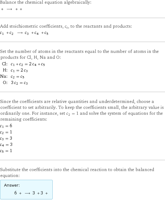 Balance the chemical equation algebraically:  + ⟶ + +  Add stoichiometric coefficients, c_i, to the reactants and products: c_1 + c_2 ⟶ c_3 + c_4 + c_5  Set the number of atoms in the reactants equal to the number of atoms in the products for Cl, H, Na and O: Cl: | c_1 + c_2 = 2 c_4 + c_5 H: | c_1 = 2 c_3 Na: | c_2 = c_5 O: | 3 c_2 = c_3 Since the coefficients are relative quantities and underdetermined, choose a coefficient to set arbitrarily. To keep the coefficients small, the arbitrary value is ordinarily one. For instance, set c_2 = 1 and solve the system of equations for the remaining coefficients: c_1 = 6 c_2 = 1 c_3 = 3 c_4 = 3 c_5 = 1 Substitute the coefficients into the chemical reaction to obtain the balanced equation: Answer: |   | 6 + ⟶ 3 + 3 + 