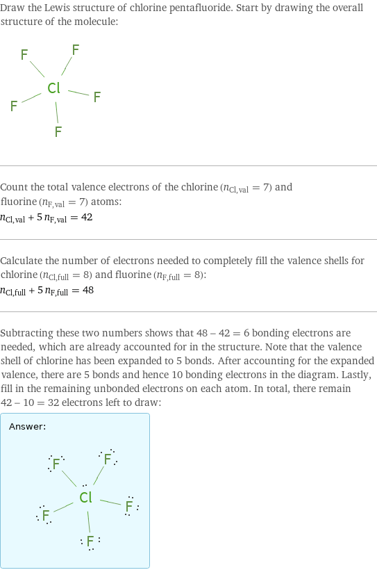 Draw the Lewis structure of chlorine pentafluoride. Start by drawing the overall structure of the molecule:  Count the total valence electrons of the chlorine (n_Cl, val = 7) and fluorine (n_F, val = 7) atoms: n_Cl, val + 5 n_F, val = 42 Calculate the number of electrons needed to completely fill the valence shells for chlorine (n_Cl, full = 8) and fluorine (n_F, full = 8): n_Cl, full + 5 n_F, full = 48 Subtracting these two numbers shows that 48 - 42 = 6 bonding electrons are needed, which are already accounted for in the structure. Note that the valence shell of chlorine has been expanded to 5 bonds. After accounting for the expanded valence, there are 5 bonds and hence 10 bonding electrons in the diagram. Lastly, fill in the remaining unbonded electrons on each atom. In total, there remain 42 - 10 = 32 electrons left to draw: Answer: |   | 