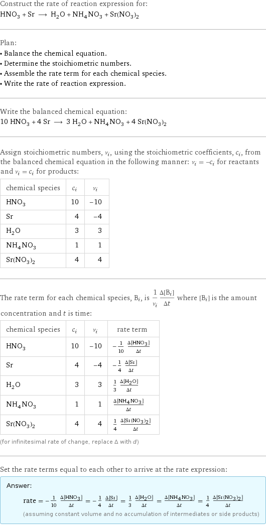 Construct the rate of reaction expression for: HNO_3 + Sr ⟶ H_2O + NH_4NO_3 + Sr(NO_3)_2 Plan: • Balance the chemical equation. • Determine the stoichiometric numbers. • Assemble the rate term for each chemical species. • Write the rate of reaction expression. Write the balanced chemical equation: 10 HNO_3 + 4 Sr ⟶ 3 H_2O + NH_4NO_3 + 4 Sr(NO_3)_2 Assign stoichiometric numbers, ν_i, using the stoichiometric coefficients, c_i, from the balanced chemical equation in the following manner: ν_i = -c_i for reactants and ν_i = c_i for products: chemical species | c_i | ν_i HNO_3 | 10 | -10 Sr | 4 | -4 H_2O | 3 | 3 NH_4NO_3 | 1 | 1 Sr(NO_3)_2 | 4 | 4 The rate term for each chemical species, B_i, is 1/ν_i(Δ[B_i])/(Δt) where [B_i] is the amount concentration and t is time: chemical species | c_i | ν_i | rate term HNO_3 | 10 | -10 | -1/10 (Δ[HNO3])/(Δt) Sr | 4 | -4 | -1/4 (Δ[Sr])/(Δt) H_2O | 3 | 3 | 1/3 (Δ[H2O])/(Δt) NH_4NO_3 | 1 | 1 | (Δ[NH4NO3])/(Δt) Sr(NO_3)_2 | 4 | 4 | 1/4 (Δ[Sr(NO3)2])/(Δt) (for infinitesimal rate of change, replace Δ with d) Set the rate terms equal to each other to arrive at the rate expression: Answer: |   | rate = -1/10 (Δ[HNO3])/(Δt) = -1/4 (Δ[Sr])/(Δt) = 1/3 (Δ[H2O])/(Δt) = (Δ[NH4NO3])/(Δt) = 1/4 (Δ[Sr(NO3)2])/(Δt) (assuming constant volume and no accumulation of intermediates or side products)