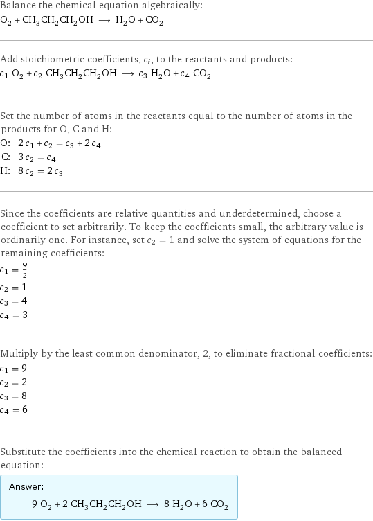 Balance the chemical equation algebraically: O_2 + CH_3CH_2CH_2OH ⟶ H_2O + CO_2 Add stoichiometric coefficients, c_i, to the reactants and products: c_1 O_2 + c_2 CH_3CH_2CH_2OH ⟶ c_3 H_2O + c_4 CO_2 Set the number of atoms in the reactants equal to the number of atoms in the products for O, C and H: O: | 2 c_1 + c_2 = c_3 + 2 c_4 C: | 3 c_2 = c_4 H: | 8 c_2 = 2 c_3 Since the coefficients are relative quantities and underdetermined, choose a coefficient to set arbitrarily. To keep the coefficients small, the arbitrary value is ordinarily one. For instance, set c_2 = 1 and solve the system of equations for the remaining coefficients: c_1 = 9/2 c_2 = 1 c_3 = 4 c_4 = 3 Multiply by the least common denominator, 2, to eliminate fractional coefficients: c_1 = 9 c_2 = 2 c_3 = 8 c_4 = 6 Substitute the coefficients into the chemical reaction to obtain the balanced equation: Answer: |   | 9 O_2 + 2 CH_3CH_2CH_2OH ⟶ 8 H_2O + 6 CO_2