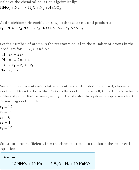 Balance the chemical equation algebraically: HNO_3 + Na ⟶ H_2O + N_2 + NaNO_3 Add stoichiometric coefficients, c_i, to the reactants and products: c_1 HNO_3 + c_2 Na ⟶ c_3 H_2O + c_4 N_2 + c_5 NaNO_3 Set the number of atoms in the reactants equal to the number of atoms in the products for H, N, O and Na: H: | c_1 = 2 c_3 N: | c_1 = 2 c_4 + c_5 O: | 3 c_1 = c_3 + 3 c_5 Na: | c_2 = c_5 Since the coefficients are relative quantities and underdetermined, choose a coefficient to set arbitrarily. To keep the coefficients small, the arbitrary value is ordinarily one. For instance, set c_4 = 1 and solve the system of equations for the remaining coefficients: c_1 = 12 c_2 = 10 c_3 = 6 c_4 = 1 c_5 = 10 Substitute the coefficients into the chemical reaction to obtain the balanced equation: Answer: |   | 12 HNO_3 + 10 Na ⟶ 6 H_2O + N_2 + 10 NaNO_3