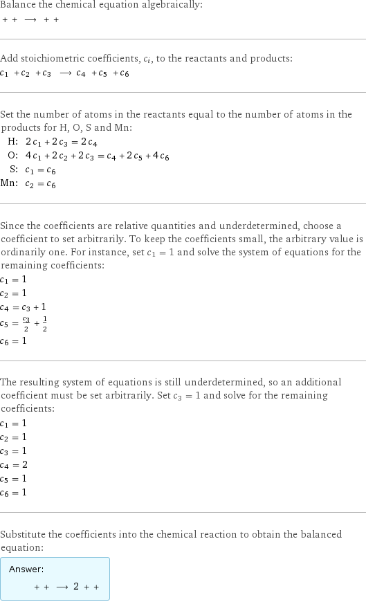 Balance the chemical equation algebraically:  + + ⟶ + +  Add stoichiometric coefficients, c_i, to the reactants and products: c_1 + c_2 + c_3 ⟶ c_4 + c_5 + c_6  Set the number of atoms in the reactants equal to the number of atoms in the products for H, O, S and Mn: H: | 2 c_1 + 2 c_3 = 2 c_4 O: | 4 c_1 + 2 c_2 + 2 c_3 = c_4 + 2 c_5 + 4 c_6 S: | c_1 = c_6 Mn: | c_2 = c_6 Since the coefficients are relative quantities and underdetermined, choose a coefficient to set arbitrarily. To keep the coefficients small, the arbitrary value is ordinarily one. For instance, set c_1 = 1 and solve the system of equations for the remaining coefficients: c_1 = 1 c_2 = 1 c_4 = c_3 + 1 c_5 = c_3/2 + 1/2 c_6 = 1 The resulting system of equations is still underdetermined, so an additional coefficient must be set arbitrarily. Set c_3 = 1 and solve for the remaining coefficients: c_1 = 1 c_2 = 1 c_3 = 1 c_4 = 2 c_5 = 1 c_6 = 1 Substitute the coefficients into the chemical reaction to obtain the balanced equation: Answer: |   | + + ⟶ 2 + + 