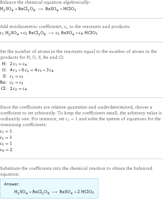 Balance the chemical equation algebraically: H_2SO_4 + BaCl_2O_6 ⟶ BaSO_4 + HClO3 Add stoichiometric coefficients, c_i, to the reactants and products: c_1 H_2SO_4 + c_2 BaCl_2O_6 ⟶ c_3 BaSO_4 + c_4 HClO3 Set the number of atoms in the reactants equal to the number of atoms in the products for H, O, S, Ba and Cl: H: | 2 c_1 = c_4 O: | 4 c_1 + 6 c_2 = 4 c_3 + 3 c_4 S: | c_1 = c_3 Ba: | c_2 = c_3 Cl: | 2 c_2 = c_4 Since the coefficients are relative quantities and underdetermined, choose a coefficient to set arbitrarily. To keep the coefficients small, the arbitrary value is ordinarily one. For instance, set c_1 = 1 and solve the system of equations for the remaining coefficients: c_1 = 1 c_2 = 1 c_3 = 1 c_4 = 2 Substitute the coefficients into the chemical reaction to obtain the balanced equation: Answer: |   | H_2SO_4 + BaCl_2O_6 ⟶ BaSO_4 + 2 HClO3