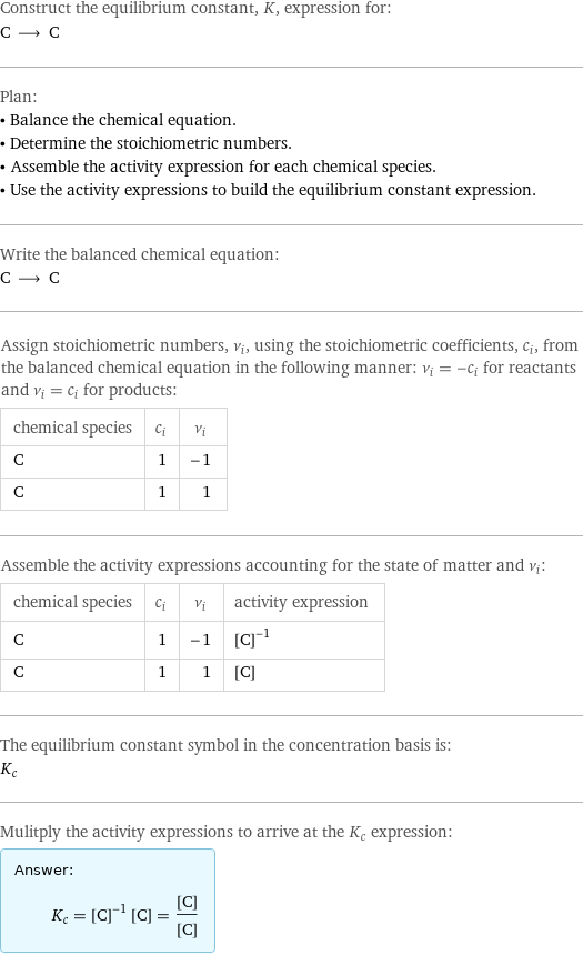 Construct the equilibrium constant, K, expression for: C ⟶ C Plan: • Balance the chemical equation. • Determine the stoichiometric numbers. • Assemble the activity expression for each chemical species. • Use the activity expressions to build the equilibrium constant expression. Write the balanced chemical equation: C ⟶ C Assign stoichiometric numbers, ν_i, using the stoichiometric coefficients, c_i, from the balanced chemical equation in the following manner: ν_i = -c_i for reactants and ν_i = c_i for products: chemical species | c_i | ν_i C | 1 | -1 C | 1 | 1 Assemble the activity expressions accounting for the state of matter and ν_i: chemical species | c_i | ν_i | activity expression C | 1 | -1 | ([C])^(-1) C | 1 | 1 | [C] The equilibrium constant symbol in the concentration basis is: K_c Mulitply the activity expressions to arrive at the K_c expression: Answer: |   | K_c = ([C])^(-1) [C] = ([C])/([C])