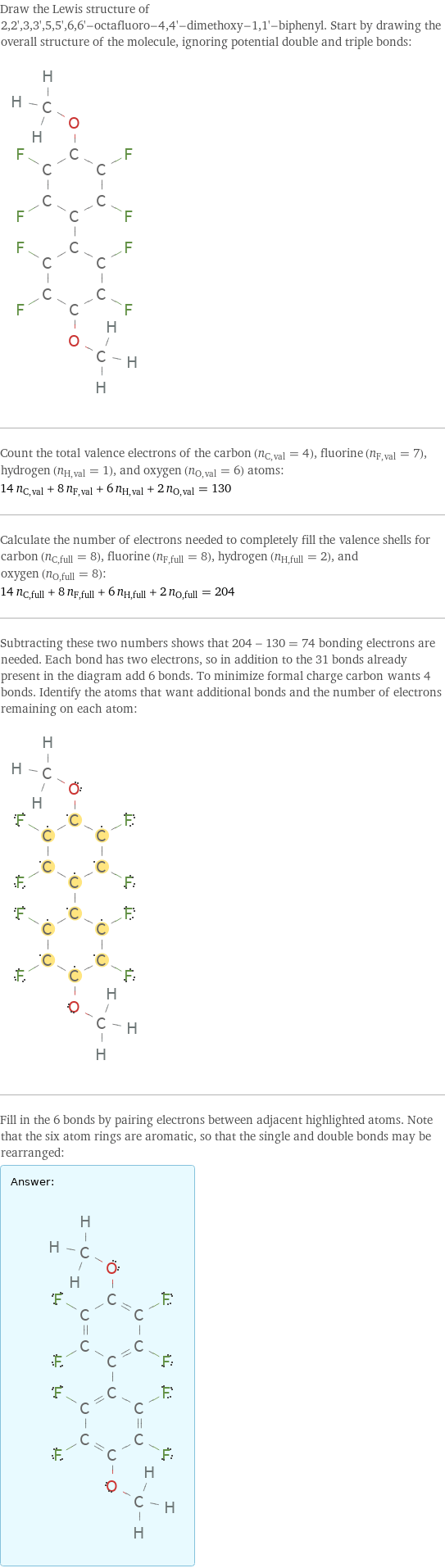 Draw the Lewis structure of 2, 2', 3, 3', 5, 5', 6, 6'-octafluoro-4, 4'-dimethoxy-1, 1'-biphenyl. Start by drawing the overall structure of the molecule, ignoring potential double and triple bonds:  Count the total valence electrons of the carbon (n_C, val = 4), fluorine (n_F, val = 7), hydrogen (n_H, val = 1), and oxygen (n_O, val = 6) atoms: 14 n_C, val + 8 n_F, val + 6 n_H, val + 2 n_O, val = 130 Calculate the number of electrons needed to completely fill the valence shells for carbon (n_C, full = 8), fluorine (n_F, full = 8), hydrogen (n_H, full = 2), and oxygen (n_O, full = 8): 14 n_C, full + 8 n_F, full + 6 n_H, full + 2 n_O, full = 204 Subtracting these two numbers shows that 204 - 130 = 74 bonding electrons are needed. Each bond has two electrons, so in addition to the 31 bonds already present in the diagram add 6 bonds. To minimize formal charge carbon wants 4 bonds. Identify the atoms that want additional bonds and the number of electrons remaining on each atom:  Fill in the 6 bonds by pairing electrons between adjacent highlighted atoms. Note that the six atom rings are aromatic, so that the single and double bonds may be rearranged: Answer: |   | 