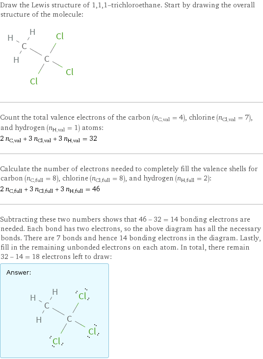 Draw the Lewis structure of 1, 1, 1-trichloroethane. Start by drawing the overall structure of the molecule:  Count the total valence electrons of the carbon (n_C, val = 4), chlorine (n_Cl, val = 7), and hydrogen (n_H, val = 1) atoms: 2 n_C, val + 3 n_Cl, val + 3 n_H, val = 32 Calculate the number of electrons needed to completely fill the valence shells for carbon (n_C, full = 8), chlorine (n_Cl, full = 8), and hydrogen (n_H, full = 2): 2 n_C, full + 3 n_Cl, full + 3 n_H, full = 46 Subtracting these two numbers shows that 46 - 32 = 14 bonding electrons are needed. Each bond has two electrons, so the above diagram has all the necessary bonds. There are 7 bonds and hence 14 bonding electrons in the diagram. Lastly, fill in the remaining unbonded electrons on each atom. In total, there remain 32 - 14 = 18 electrons left to draw: Answer: |   | 