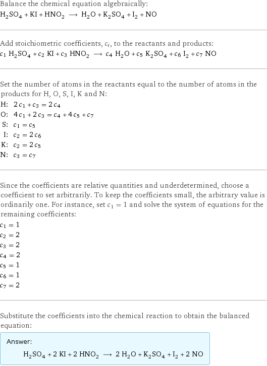 Balance the chemical equation algebraically: H_2SO_4 + KI + HNO_2 ⟶ H_2O + K_2SO_4 + I_2 + NO Add stoichiometric coefficients, c_i, to the reactants and products: c_1 H_2SO_4 + c_2 KI + c_3 HNO_2 ⟶ c_4 H_2O + c_5 K_2SO_4 + c_6 I_2 + c_7 NO Set the number of atoms in the reactants equal to the number of atoms in the products for H, O, S, I, K and N: H: | 2 c_1 + c_3 = 2 c_4 O: | 4 c_1 + 2 c_3 = c_4 + 4 c_5 + c_7 S: | c_1 = c_5 I: | c_2 = 2 c_6 K: | c_2 = 2 c_5 N: | c_3 = c_7 Since the coefficients are relative quantities and underdetermined, choose a coefficient to set arbitrarily. To keep the coefficients small, the arbitrary value is ordinarily one. For instance, set c_1 = 1 and solve the system of equations for the remaining coefficients: c_1 = 1 c_2 = 2 c_3 = 2 c_4 = 2 c_5 = 1 c_6 = 1 c_7 = 2 Substitute the coefficients into the chemical reaction to obtain the balanced equation: Answer: |   | H_2SO_4 + 2 KI + 2 HNO_2 ⟶ 2 H_2O + K_2SO_4 + I_2 + 2 NO