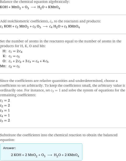 Balance the chemical equation algebraically: KOH + MnO_2 + O_3 ⟶ H_2O + KMnO_4 Add stoichiometric coefficients, c_i, to the reactants and products: c_1 KOH + c_2 MnO_2 + c_3 O_3 ⟶ c_4 H_2O + c_5 KMnO_4 Set the number of atoms in the reactants equal to the number of atoms in the products for H, K, O and Mn: H: | c_1 = 2 c_4 K: | c_1 = c_5 O: | c_1 + 2 c_2 + 3 c_3 = c_4 + 4 c_5 Mn: | c_2 = c_5 Since the coefficients are relative quantities and underdetermined, choose a coefficient to set arbitrarily. To keep the coefficients small, the arbitrary value is ordinarily one. For instance, set c_3 = 1 and solve the system of equations for the remaining coefficients: c_1 = 2 c_2 = 2 c_3 = 1 c_4 = 1 c_5 = 2 Substitute the coefficients into the chemical reaction to obtain the balanced equation: Answer: |   | 2 KOH + 2 MnO_2 + O_3 ⟶ H_2O + 2 KMnO_4