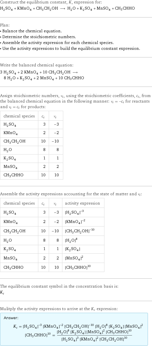 Construct the equilibrium constant, K, expression for: H_2SO_4 + KMnO_4 + CH_3CH_2OH ⟶ H_2O + K_2SO_4 + MnSO_4 + CH3CHHO Plan: • Balance the chemical equation. • Determine the stoichiometric numbers. • Assemble the activity expression for each chemical species. • Use the activity expressions to build the equilibrium constant expression. Write the balanced chemical equation: 3 H_2SO_4 + 2 KMnO_4 + 10 CH_3CH_2OH ⟶ 8 H_2O + K_2SO_4 + 2 MnSO_4 + 10 CH3CHHO Assign stoichiometric numbers, ν_i, using the stoichiometric coefficients, c_i, from the balanced chemical equation in the following manner: ν_i = -c_i for reactants and ν_i = c_i for products: chemical species | c_i | ν_i H_2SO_4 | 3 | -3 KMnO_4 | 2 | -2 CH_3CH_2OH | 10 | -10 H_2O | 8 | 8 K_2SO_4 | 1 | 1 MnSO_4 | 2 | 2 CH3CHHO | 10 | 10 Assemble the activity expressions accounting for the state of matter and ν_i: chemical species | c_i | ν_i | activity expression H_2SO_4 | 3 | -3 | ([H2SO4])^(-3) KMnO_4 | 2 | -2 | ([KMnO4])^(-2) CH_3CH_2OH | 10 | -10 | ([CH3CH2OH])^(-10) H_2O | 8 | 8 | ([H2O])^8 K_2SO_4 | 1 | 1 | [K2SO4] MnSO_4 | 2 | 2 | ([MnSO4])^2 CH3CHHO | 10 | 10 | ([CH3CHHO])^10 The equilibrium constant symbol in the concentration basis is: K_c Mulitply the activity expressions to arrive at the K_c expression: Answer: |   | K_c = ([H2SO4])^(-3) ([KMnO4])^(-2) ([CH3CH2OH])^(-10) ([H2O])^8 [K2SO4] ([MnSO4])^2 ([CH3CHHO])^10 = (([H2O])^8 [K2SO4] ([MnSO4])^2 ([CH3CHHO])^10)/(([H2SO4])^3 ([KMnO4])^2 ([CH3CH2OH])^10)