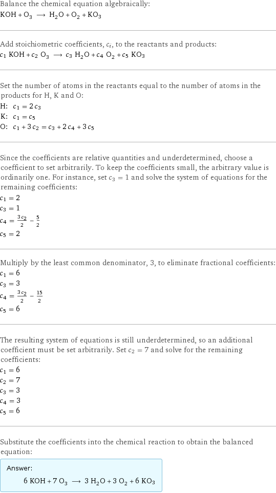 Balance the chemical equation algebraically: KOH + O_3 ⟶ H_2O + O_2 + KO3 Add stoichiometric coefficients, c_i, to the reactants and products: c_1 KOH + c_2 O_3 ⟶ c_3 H_2O + c_4 O_2 + c_5 KO3 Set the number of atoms in the reactants equal to the number of atoms in the products for H, K and O: H: | c_1 = 2 c_3 K: | c_1 = c_5 O: | c_1 + 3 c_2 = c_3 + 2 c_4 + 3 c_5 Since the coefficients are relative quantities and underdetermined, choose a coefficient to set arbitrarily. To keep the coefficients small, the arbitrary value is ordinarily one. For instance, set c_3 = 1 and solve the system of equations for the remaining coefficients: c_1 = 2 c_3 = 1 c_4 = (3 c_2)/2 - 5/2 c_5 = 2 Multiply by the least common denominator, 3, to eliminate fractional coefficients: c_1 = 6 c_3 = 3 c_4 = (3 c_2)/2 - 15/2 c_5 = 6 The resulting system of equations is still underdetermined, so an additional coefficient must be set arbitrarily. Set c_2 = 7 and solve for the remaining coefficients: c_1 = 6 c_2 = 7 c_3 = 3 c_4 = 3 c_5 = 6 Substitute the coefficients into the chemical reaction to obtain the balanced equation: Answer: |   | 6 KOH + 7 O_3 ⟶ 3 H_2O + 3 O_2 + 6 KO3