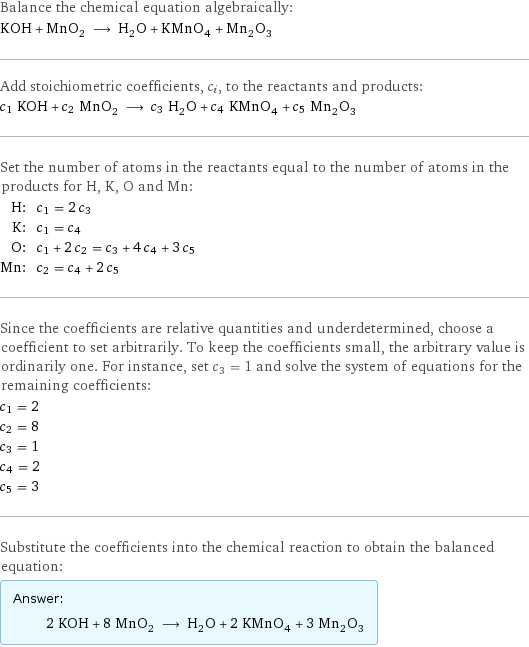 Balance the chemical equation algebraically: KOH + MnO_2 ⟶ H_2O + KMnO_4 + Mn_2O_3 Add stoichiometric coefficients, c_i, to the reactants and products: c_1 KOH + c_2 MnO_2 ⟶ c_3 H_2O + c_4 KMnO_4 + c_5 Mn_2O_3 Set the number of atoms in the reactants equal to the number of atoms in the products for H, K, O and Mn: H: | c_1 = 2 c_3 K: | c_1 = c_4 O: | c_1 + 2 c_2 = c_3 + 4 c_4 + 3 c_5 Mn: | c_2 = c_4 + 2 c_5 Since the coefficients are relative quantities and underdetermined, choose a coefficient to set arbitrarily. To keep the coefficients small, the arbitrary value is ordinarily one. For instance, set c_3 = 1 and solve the system of equations for the remaining coefficients: c_1 = 2 c_2 = 8 c_3 = 1 c_4 = 2 c_5 = 3 Substitute the coefficients into the chemical reaction to obtain the balanced equation: Answer: |   | 2 KOH + 8 MnO_2 ⟶ H_2O + 2 KMnO_4 + 3 Mn_2O_3