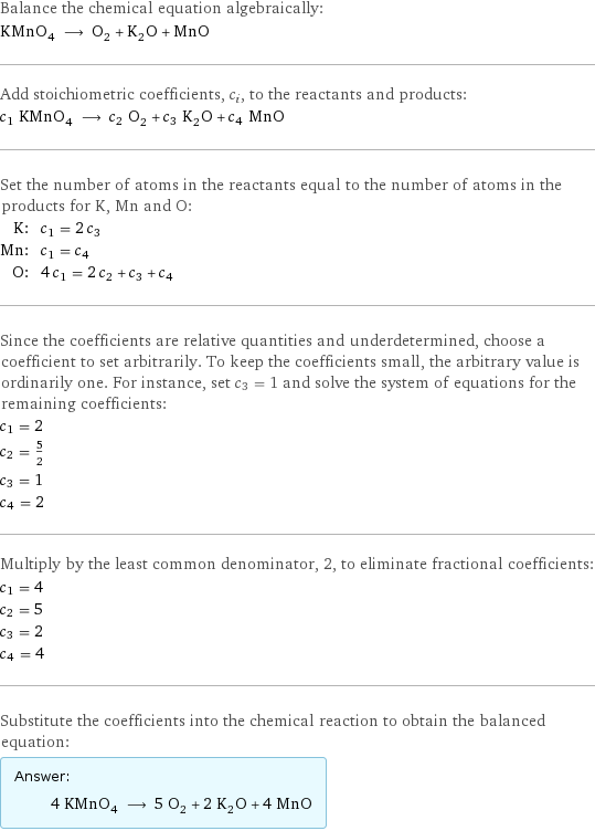 Balance the chemical equation algebraically: KMnO_4 ⟶ O_2 + K_2O + MnO Add stoichiometric coefficients, c_i, to the reactants and products: c_1 KMnO_4 ⟶ c_2 O_2 + c_3 K_2O + c_4 MnO Set the number of atoms in the reactants equal to the number of atoms in the products for K, Mn and O: K: | c_1 = 2 c_3 Mn: | c_1 = c_4 O: | 4 c_1 = 2 c_2 + c_3 + c_4 Since the coefficients are relative quantities and underdetermined, choose a coefficient to set arbitrarily. To keep the coefficients small, the arbitrary value is ordinarily one. For instance, set c_3 = 1 and solve the system of equations for the remaining coefficients: c_1 = 2 c_2 = 5/2 c_3 = 1 c_4 = 2 Multiply by the least common denominator, 2, to eliminate fractional coefficients: c_1 = 4 c_2 = 5 c_3 = 2 c_4 = 4 Substitute the coefficients into the chemical reaction to obtain the balanced equation: Answer: |   | 4 KMnO_4 ⟶ 5 O_2 + 2 K_2O + 4 MnO