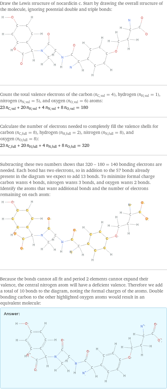 Draw the Lewis structure of nocardicin c. Start by drawing the overall structure of the molecule, ignoring potential double and triple bonds:  Count the total valence electrons of the carbon (n_C, val = 4), hydrogen (n_H, val = 1), nitrogen (n_N, val = 5), and oxygen (n_O, val = 6) atoms: 23 n_C, val + 20 n_H, val + 4 n_N, val + 8 n_O, val = 180 Calculate the number of electrons needed to completely fill the valence shells for carbon (n_C, full = 8), hydrogen (n_H, full = 2), nitrogen (n_N, full = 8), and oxygen (n_O, full = 8): 23 n_C, full + 20 n_H, full + 4 n_N, full + 8 n_O, full = 320 Subtracting these two numbers shows that 320 - 180 = 140 bonding electrons are needed. Each bond has two electrons, so in addition to the 57 bonds already present in the diagram we expect to add 13 bonds. To minimize formal charge carbon wants 4 bonds, nitrogen wants 3 bonds, and oxygen wants 2 bonds. Identify the atoms that want additional bonds and the number of electrons remaining on each atom:  Because the bonds cannot all fit and period 2 elements cannot expand their valence, the central nitrogen atom will have a deficient valence. Therefore we add a total of 10 bonds to the diagram, noting the formal charges of the atoms. Double bonding carbon to the other highlighted oxygen atoms would result in an equivalent molecule: Answer: |   | 