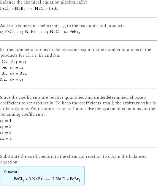 Balance the chemical equation algebraically: FeCl_3 + NaBr ⟶ NaCl + FeBr_3 Add stoichiometric coefficients, c_i, to the reactants and products: c_1 FeCl_3 + c_2 NaBr ⟶ c_3 NaCl + c_4 FeBr_3 Set the number of atoms in the reactants equal to the number of atoms in the products for Cl, Fe, Br and Na: Cl: | 3 c_1 = c_3 Fe: | c_1 = c_4 Br: | c_2 = 3 c_4 Na: | c_2 = c_3 Since the coefficients are relative quantities and underdetermined, choose a coefficient to set arbitrarily. To keep the coefficients small, the arbitrary value is ordinarily one. For instance, set c_1 = 1 and solve the system of equations for the remaining coefficients: c_1 = 1 c_2 = 3 c_3 = 3 c_4 = 1 Substitute the coefficients into the chemical reaction to obtain the balanced equation: Answer: |   | FeCl_3 + 3 NaBr ⟶ 3 NaCl + FeBr_3