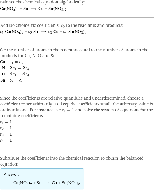 Balance the chemical equation algebraically: Cu(NO_3)_2 + Sn ⟶ Cu + Sn(NO3)2 Add stoichiometric coefficients, c_i, to the reactants and products: c_1 Cu(NO_3)_2 + c_2 Sn ⟶ c_3 Cu + c_4 Sn(NO3)2 Set the number of atoms in the reactants equal to the number of atoms in the products for Cu, N, O and Sn: Cu: | c_1 = c_3 N: | 2 c_1 = 2 c_4 O: | 6 c_1 = 6 c_4 Sn: | c_2 = c_4 Since the coefficients are relative quantities and underdetermined, choose a coefficient to set arbitrarily. To keep the coefficients small, the arbitrary value is ordinarily one. For instance, set c_1 = 1 and solve the system of equations for the remaining coefficients: c_1 = 1 c_2 = 1 c_3 = 1 c_4 = 1 Substitute the coefficients into the chemical reaction to obtain the balanced equation: Answer: |   | Cu(NO_3)_2 + Sn ⟶ Cu + Sn(NO3)2