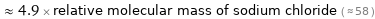  ≈ 4.9 × relative molecular mass of sodium chloride ( ≈ 58 )