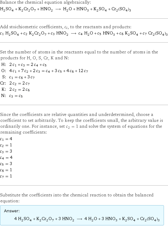 Balance the chemical equation algebraically: H_2SO_4 + K_2Cr_2O_7 + HNO_2 ⟶ H_2O + HNO_3 + K_2SO_4 + Cr_2(SO_4)_3 Add stoichiometric coefficients, c_i, to the reactants and products: c_1 H_2SO_4 + c_2 K_2Cr_2O_7 + c_3 HNO_2 ⟶ c_4 H_2O + c_5 HNO_3 + c_6 K_2SO_4 + c_7 Cr_2(SO_4)_3 Set the number of atoms in the reactants equal to the number of atoms in the products for H, O, S, Cr, K and N: H: | 2 c_1 + c_3 = 2 c_4 + c_5 O: | 4 c_1 + 7 c_2 + 2 c_3 = c_4 + 3 c_5 + 4 c_6 + 12 c_7 S: | c_1 = c_6 + 3 c_7 Cr: | 2 c_2 = 2 c_7 K: | 2 c_2 = 2 c_6 N: | c_3 = c_5 Since the coefficients are relative quantities and underdetermined, choose a coefficient to set arbitrarily. To keep the coefficients small, the arbitrary value is ordinarily one. For instance, set c_2 = 1 and solve the system of equations for the remaining coefficients: c_1 = 4 c_2 = 1 c_3 = 3 c_4 = 4 c_5 = 3 c_6 = 1 c_7 = 1 Substitute the coefficients into the chemical reaction to obtain the balanced equation: Answer: |   | 4 H_2SO_4 + K_2Cr_2O_7 + 3 HNO_2 ⟶ 4 H_2O + 3 HNO_3 + K_2SO_4 + Cr_2(SO_4)_3