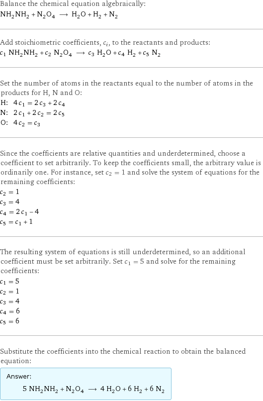 Balance the chemical equation algebraically: NH_2NH_2 + N_2O_4 ⟶ H_2O + H_2 + N_2 Add stoichiometric coefficients, c_i, to the reactants and products: c_1 NH_2NH_2 + c_2 N_2O_4 ⟶ c_3 H_2O + c_4 H_2 + c_5 N_2 Set the number of atoms in the reactants equal to the number of atoms in the products for H, N and O: H: | 4 c_1 = 2 c_3 + 2 c_4 N: | 2 c_1 + 2 c_2 = 2 c_5 O: | 4 c_2 = c_3 Since the coefficients are relative quantities and underdetermined, choose a coefficient to set arbitrarily. To keep the coefficients small, the arbitrary value is ordinarily one. For instance, set c_2 = 1 and solve the system of equations for the remaining coefficients: c_2 = 1 c_3 = 4 c_4 = 2 c_1 - 4 c_5 = c_1 + 1 The resulting system of equations is still underdetermined, so an additional coefficient must be set arbitrarily. Set c_1 = 5 and solve for the remaining coefficients: c_1 = 5 c_2 = 1 c_3 = 4 c_4 = 6 c_5 = 6 Substitute the coefficients into the chemical reaction to obtain the balanced equation: Answer: |   | 5 NH_2NH_2 + N_2O_4 ⟶ 4 H_2O + 6 H_2 + 6 N_2