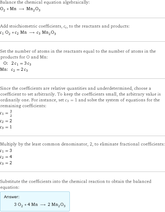 Balance the chemical equation algebraically: O_2 + Mn ⟶ Mn_2O_3 Add stoichiometric coefficients, c_i, to the reactants and products: c_1 O_2 + c_2 Mn ⟶ c_3 Mn_2O_3 Set the number of atoms in the reactants equal to the number of atoms in the products for O and Mn: O: | 2 c_1 = 3 c_3 Mn: | c_2 = 2 c_3 Since the coefficients are relative quantities and underdetermined, choose a coefficient to set arbitrarily. To keep the coefficients small, the arbitrary value is ordinarily one. For instance, set c_3 = 1 and solve the system of equations for the remaining coefficients: c_1 = 3/2 c_2 = 2 c_3 = 1 Multiply by the least common denominator, 2, to eliminate fractional coefficients: c_1 = 3 c_2 = 4 c_3 = 2 Substitute the coefficients into the chemical reaction to obtain the balanced equation: Answer: |   | 3 O_2 + 4 Mn ⟶ 2 Mn_2O_3