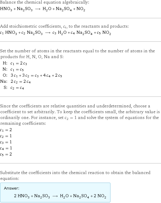 Balance the chemical equation algebraically: HNO_3 + Na_2SO_3 ⟶ H_2O + Na_2SO_4 + NO_2 Add stoichiometric coefficients, c_i, to the reactants and products: c_1 HNO_3 + c_2 Na_2SO_3 ⟶ c_3 H_2O + c_4 Na_2SO_4 + c_5 NO_2 Set the number of atoms in the reactants equal to the number of atoms in the products for H, N, O, Na and S: H: | c_1 = 2 c_3 N: | c_1 = c_5 O: | 3 c_1 + 3 c_2 = c_3 + 4 c_4 + 2 c_5 Na: | 2 c_2 = 2 c_4 S: | c_2 = c_4 Since the coefficients are relative quantities and underdetermined, choose a coefficient to set arbitrarily. To keep the coefficients small, the arbitrary value is ordinarily one. For instance, set c_2 = 1 and solve the system of equations for the remaining coefficients: c_1 = 2 c_2 = 1 c_3 = 1 c_4 = 1 c_5 = 2 Substitute the coefficients into the chemical reaction to obtain the balanced equation: Answer: |   | 2 HNO_3 + Na_2SO_3 ⟶ H_2O + Na_2SO_4 + 2 NO_2