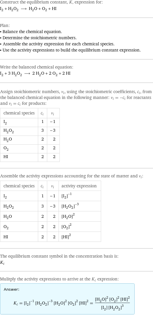 Construct the equilibrium constant, K, expression for: I_2 + H_2O_2 ⟶ H_2O + O_2 + HI Plan: • Balance the chemical equation. • Determine the stoichiometric numbers. • Assemble the activity expression for each chemical species. • Use the activity expressions to build the equilibrium constant expression. Write the balanced chemical equation: I_2 + 3 H_2O_2 ⟶ 2 H_2O + 2 O_2 + 2 HI Assign stoichiometric numbers, ν_i, using the stoichiometric coefficients, c_i, from the balanced chemical equation in the following manner: ν_i = -c_i for reactants and ν_i = c_i for products: chemical species | c_i | ν_i I_2 | 1 | -1 H_2O_2 | 3 | -3 H_2O | 2 | 2 O_2 | 2 | 2 HI | 2 | 2 Assemble the activity expressions accounting for the state of matter and ν_i: chemical species | c_i | ν_i | activity expression I_2 | 1 | -1 | ([I2])^(-1) H_2O_2 | 3 | -3 | ([H2O2])^(-3) H_2O | 2 | 2 | ([H2O])^2 O_2 | 2 | 2 | ([O2])^2 HI | 2 | 2 | ([HI])^2 The equilibrium constant symbol in the concentration basis is: K_c Mulitply the activity expressions to arrive at the K_c expression: Answer: |   | K_c = ([I2])^(-1) ([H2O2])^(-3) ([H2O])^2 ([O2])^2 ([HI])^2 = (([H2O])^2 ([O2])^2 ([HI])^2)/([I2] ([H2O2])^3)