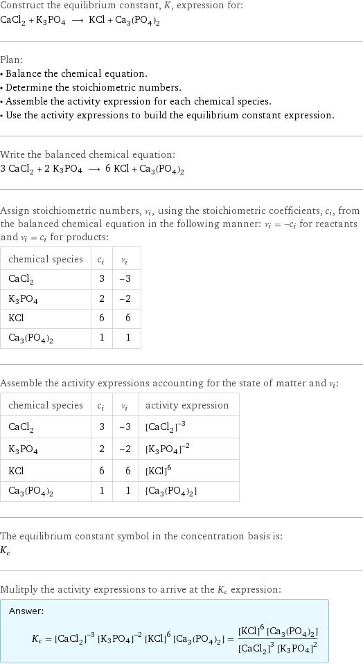 Construct the equilibrium constant, K, expression for: CaCl_2 + K3PO4 ⟶ KCl + Ca_3(PO_4)_2 Plan: • Balance the chemical equation. • Determine the stoichiometric numbers. • Assemble the activity expression for each chemical species. • Use the activity expressions to build the equilibrium constant expression. Write the balanced chemical equation: 3 CaCl_2 + 2 K3PO4 ⟶ 6 KCl + Ca_3(PO_4)_2 Assign stoichiometric numbers, ν_i, using the stoichiometric coefficients, c_i, from the balanced chemical equation in the following manner: ν_i = -c_i for reactants and ν_i = c_i for products: chemical species | c_i | ν_i CaCl_2 | 3 | -3 K3PO4 | 2 | -2 KCl | 6 | 6 Ca_3(PO_4)_2 | 1 | 1 Assemble the activity expressions accounting for the state of matter and ν_i: chemical species | c_i | ν_i | activity expression CaCl_2 | 3 | -3 | ([CaCl2])^(-3) K3PO4 | 2 | -2 | ([K3PO4])^(-2) KCl | 6 | 6 | ([KCl])^6 Ca_3(PO_4)_2 | 1 | 1 | [Ca3(PO4)2] The equilibrium constant symbol in the concentration basis is: K_c Mulitply the activity expressions to arrive at the K_c expression: Answer: |   | K_c = ([CaCl2])^(-3) ([K3PO4])^(-2) ([KCl])^6 [Ca3(PO4)2] = (([KCl])^6 [Ca3(PO4)2])/(([CaCl2])^3 ([K3PO4])^2)
