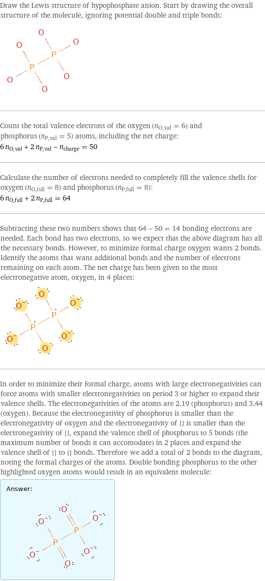 Draw the Lewis structure of hypophosphate anion. Start by drawing the overall structure of the molecule, ignoring potential double and triple bonds:  Count the total valence electrons of the oxygen (n_O, val = 6) and phosphorus (n_P, val = 5) atoms, including the net charge: 6 n_O, val + 2 n_P, val - n_charge = 50 Calculate the number of electrons needed to completely fill the valence shells for oxygen (n_O, full = 8) and phosphorus (n_P, full = 8): 6 n_O, full + 2 n_P, full = 64 Subtracting these two numbers shows that 64 - 50 = 14 bonding electrons are needed. Each bond has two electrons, so we expect that the above diagram has all the necessary bonds. However, to minimize formal charge oxygen wants 2 bonds. Identify the atoms that want additional bonds and the number of electrons remaining on each atom. The net charge has been given to the most electronegative atom, oxygen, in 4 places:  In order to minimize their formal charge, atoms with large electronegativities can force atoms with smaller electronegativities on period 3 or higher to expand their valence shells. The electronegativities of the atoms are 2.19 (phosphorus) and 3.44 (oxygen). Because the electronegativity of phosphorus is smaller than the electronegativity of oxygen and the electronegativity of {} is smaller than the electronegativity of {}, expand the valence shell of phosphorus to 5 bonds (the maximum number of bonds it can accomodate) in 2 places and expand the valence shell of {} to {} bonds. Therefore we add a total of 2 bonds to the diagram, noting the formal charges of the atoms. Double bonding phosphorus to the other highlighted oxygen atoms would result in an equivalent molecule: Answer: |   | 