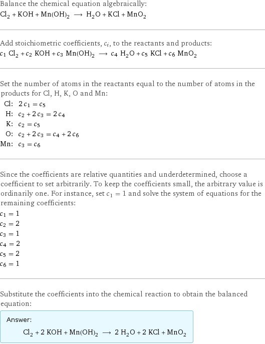 Balance the chemical equation algebraically: Cl_2 + KOH + Mn(OH)_2 ⟶ H_2O + KCl + MnO_2 Add stoichiometric coefficients, c_i, to the reactants and products: c_1 Cl_2 + c_2 KOH + c_3 Mn(OH)_2 ⟶ c_4 H_2O + c_5 KCl + c_6 MnO_2 Set the number of atoms in the reactants equal to the number of atoms in the products for Cl, H, K, O and Mn: Cl: | 2 c_1 = c_5 H: | c_2 + 2 c_3 = 2 c_4 K: | c_2 = c_5 O: | c_2 + 2 c_3 = c_4 + 2 c_6 Mn: | c_3 = c_6 Since the coefficients are relative quantities and underdetermined, choose a coefficient to set arbitrarily. To keep the coefficients small, the arbitrary value is ordinarily one. For instance, set c_1 = 1 and solve the system of equations for the remaining coefficients: c_1 = 1 c_2 = 2 c_3 = 1 c_4 = 2 c_5 = 2 c_6 = 1 Substitute the coefficients into the chemical reaction to obtain the balanced equation: Answer: |   | Cl_2 + 2 KOH + Mn(OH)_2 ⟶ 2 H_2O + 2 KCl + MnO_2