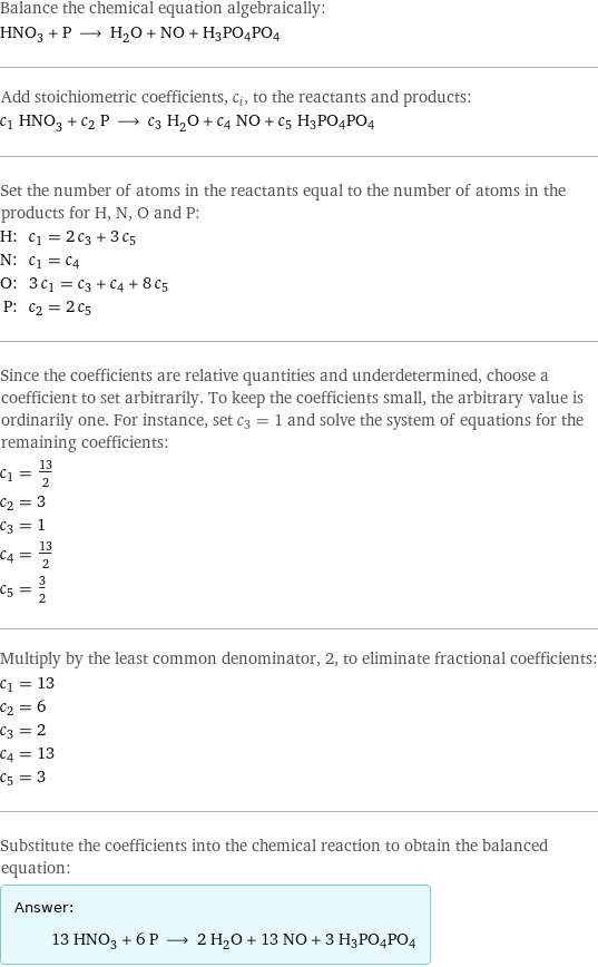 Balance the chemical equation algebraically: HNO_3 + P ⟶ H_2O + NO + H3PO4PO4 Add stoichiometric coefficients, c_i, to the reactants and products: c_1 HNO_3 + c_2 P ⟶ c_3 H_2O + c_4 NO + c_5 H3PO4PO4 Set the number of atoms in the reactants equal to the number of atoms in the products for H, N, O and P: H: | c_1 = 2 c_3 + 3 c_5 N: | c_1 = c_4 O: | 3 c_1 = c_3 + c_4 + 8 c_5 P: | c_2 = 2 c_5 Since the coefficients are relative quantities and underdetermined, choose a coefficient to set arbitrarily. To keep the coefficients small, the arbitrary value is ordinarily one. For instance, set c_3 = 1 and solve the system of equations for the remaining coefficients: c_1 = 13/2 c_2 = 3 c_3 = 1 c_4 = 13/2 c_5 = 3/2 Multiply by the least common denominator, 2, to eliminate fractional coefficients: c_1 = 13 c_2 = 6 c_3 = 2 c_4 = 13 c_5 = 3 Substitute the coefficients into the chemical reaction to obtain the balanced equation: Answer: |   | 13 HNO_3 + 6 P ⟶ 2 H_2O + 13 NO + 3 H3PO4PO4